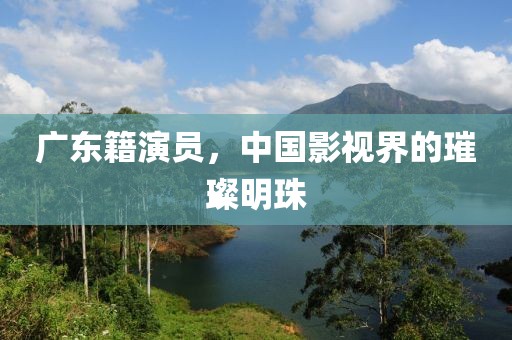 广东籍演员，中国影视界的璀璨明珠