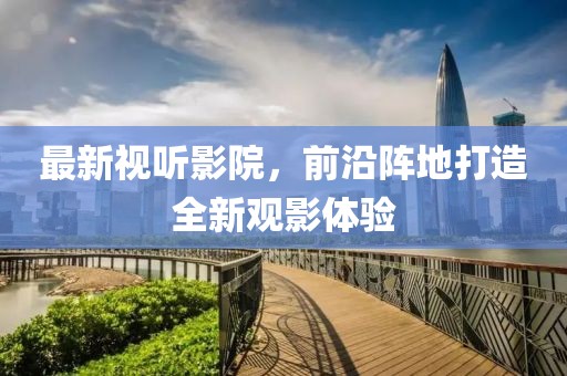 最新视听影院，前沿阵地打造全新观影体验