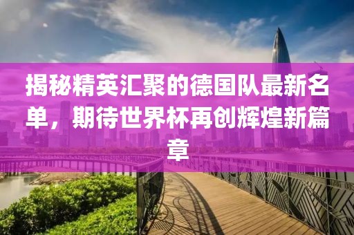 揭秘精英汇聚的德国队最新名单，期待世界杯再创辉煌新篇章