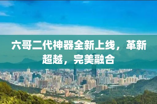 六哥二代神器全新上线，革新超越，完美融合