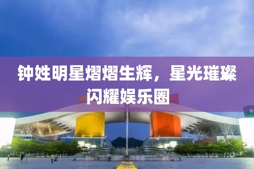 钟姓明星熠熠生辉，星光璀璨闪耀娱乐圈