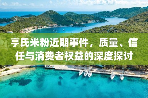 亨氏米粉近期事件，质量、信任与消费者权益的深度探讨