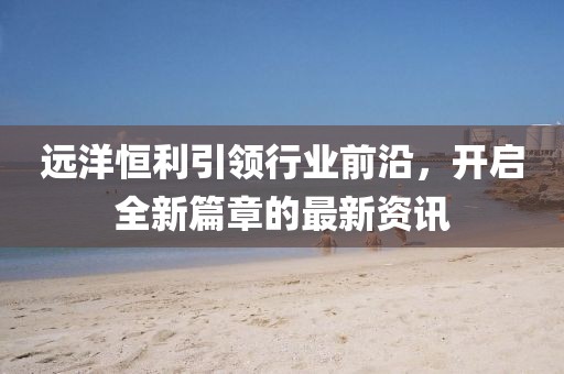 远洋恒利引领行业前沿，开启全新篇章的最新资讯