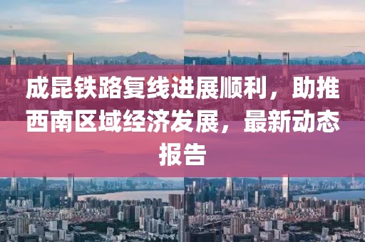 成昆铁路复线进展顺利，助推西南区域经济发展，最新动态报告