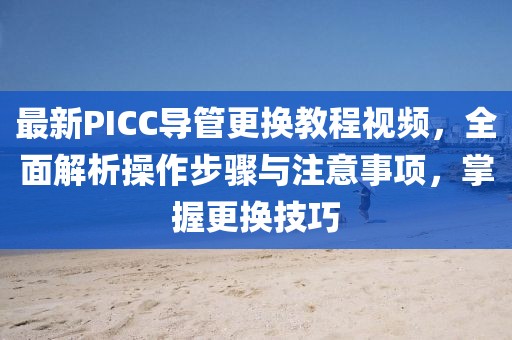 最新PICC导管更换教程视频，全面解析操作步骤与注意事项，掌握更换技巧
