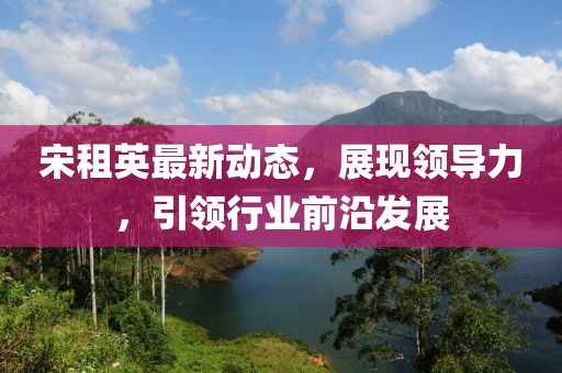 宋租英最新动态，展现领导力，引领行业前沿发展