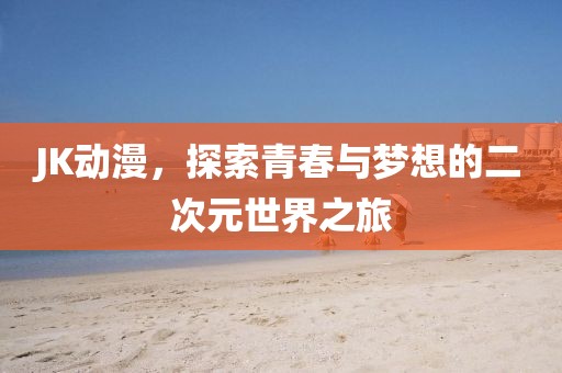 JK动漫，探索青春与梦想的二次元世界之旅
