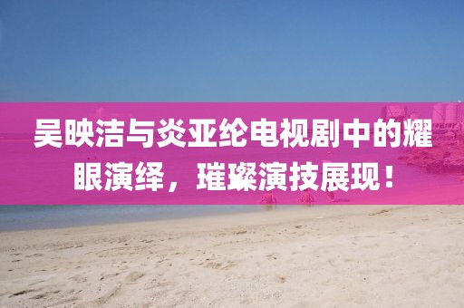 吴映洁与炎亚纶电视剧中的耀眼演绎，璀璨演技展现！