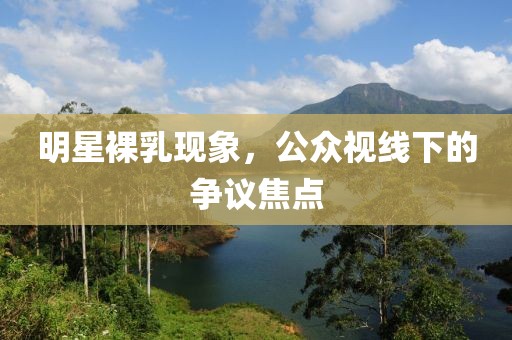 明星裸乳现象，公众视线下的争议焦点