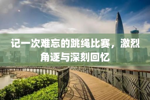 记一次难忘的跳绳比赛，激烈角逐与深刻回忆