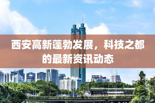 西安高新蓬勃发展，科技之都的最新资讯动态
