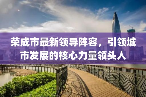 荣成市最新领导阵容，引领城市发展的核心力量领头人