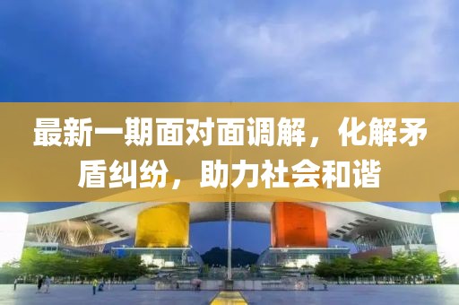 最新一期面对面调解，化解矛盾纠纷，助力社会和谐