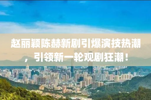 赵丽颖陈赫新剧引爆演技热潮，引领新一轮观剧狂潮！