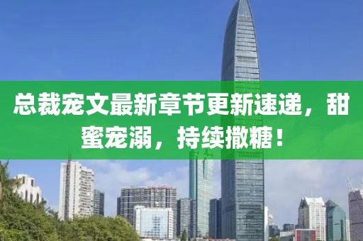 总裁宠文最新章节更新速递，甜蜜宠溺，持续撒糖！