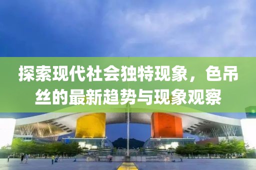 探索现代社会独特现象，色吊丝的最新趋势与现象观察