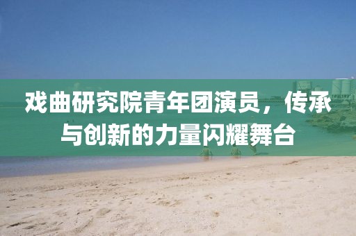 戏曲研究院青年团演员，传承与创新的力量闪耀舞台