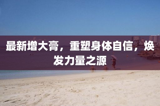 最新增大膏，重塑身体自信，焕发力量之源