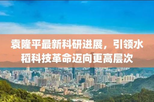 袁隆平最新科研进展，引领水稻科技革命迈向更高层次