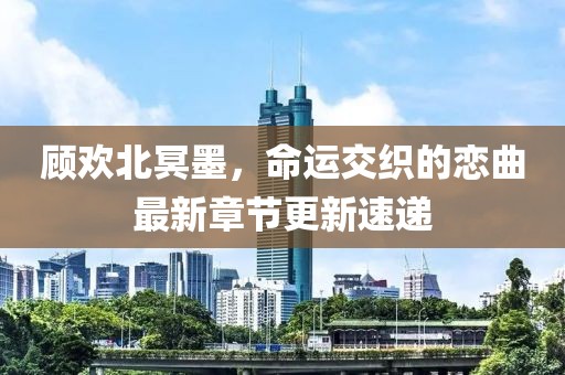 顾欢北冥墨，命运交织的恋曲最新章节更新速递