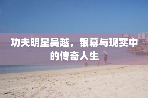 功夫明星吴越，银幕与现实中的传奇人生