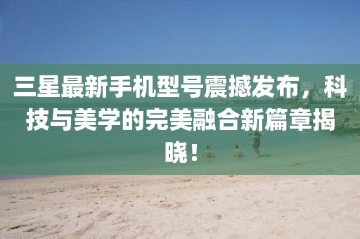 三星最新手机型号震撼发布，科技与美学的完美融合新篇章揭晓！