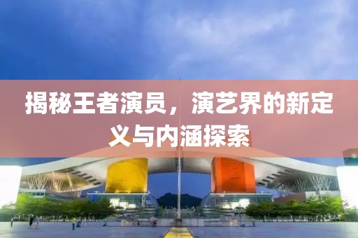 揭秘王者演员，演艺界的新定义与内涵探索