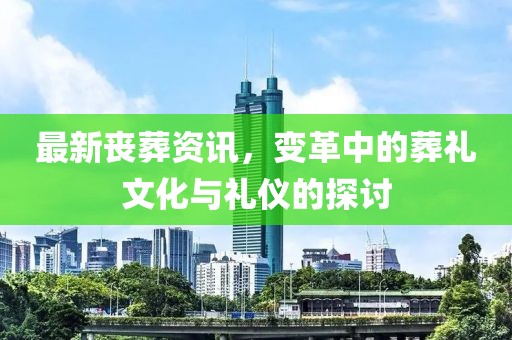 最新丧葬资讯，变革中的葬礼文化与礼仪的探讨