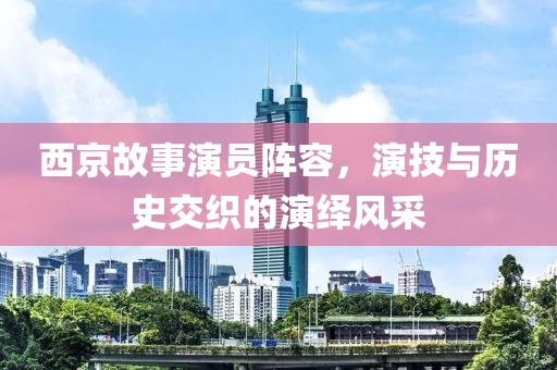 西京故事演员阵容，演技与历史交织的演绎风采