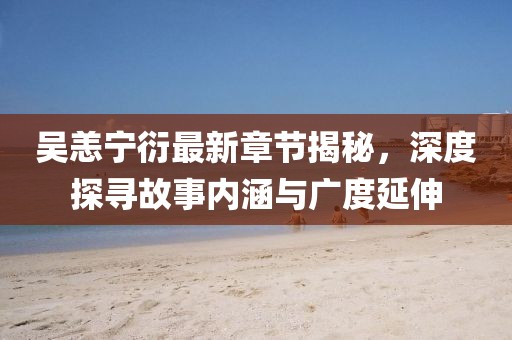 吴恙宁衍最新章节揭秘，深度探寻故事内涵与广度延伸
