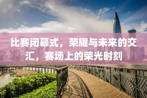 比赛闭幕式，荣耀与未来的交汇，赛场上的荣光时刻