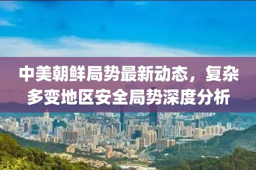 中美朝鲜局势最新动态，复杂多变地区安全局势深度分析