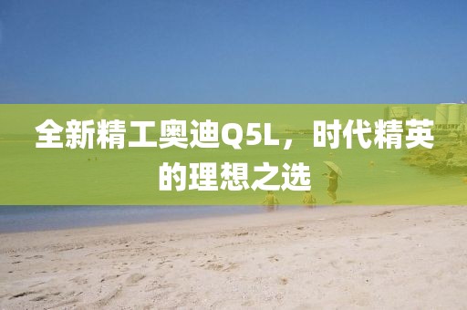 全新精工奥迪Q5L，时代精英的理想之选