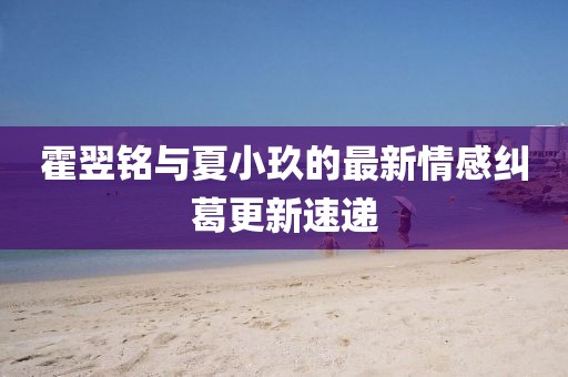 霍翌铭与夏小玖的最新情感纠葛更新速递