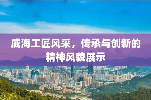 威海工匠风采，传承与创新的精神风貌展示
