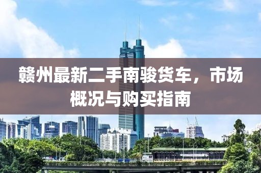 赣州最新二手南骏货车，市场概况与购买指南