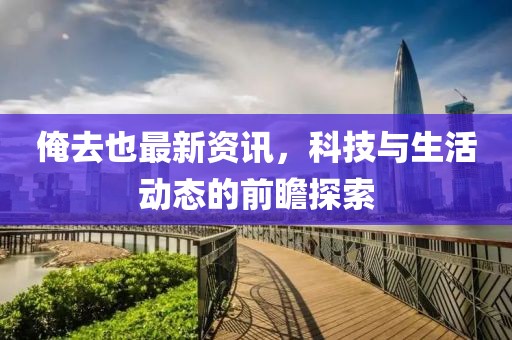 俺去也最新资讯，科技与生活动态的前瞻探索