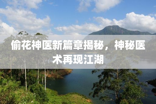 偷花神医新篇章揭秘，神秘医术再现江湖