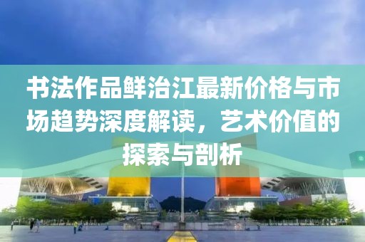 书法作品鲜治江最新价格与市场趋势深度解读，艺术价值的探索与剖析