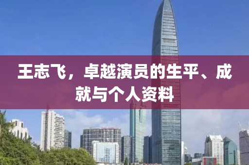 王志飞，卓越演员的生平、成就与个人资料