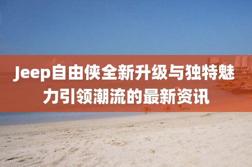 Jeep自由侠全新升级与独特魅力引领潮流的最新资讯