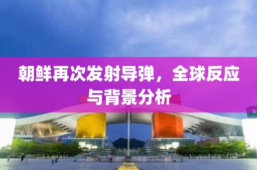 朝鲜再次发射导弹，全球反应与背景分析