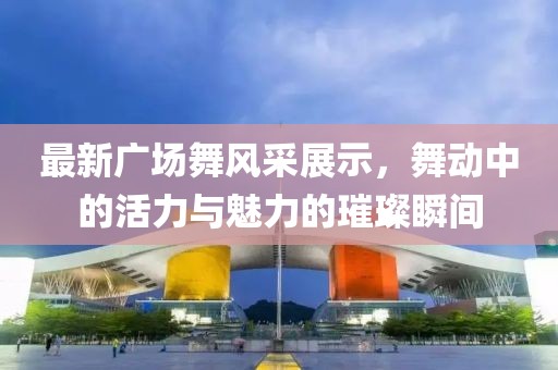 最新广场舞风采展示，舞动中的活力与魅力的璀璨瞬间