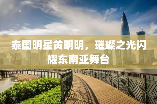 泰国明星黄明明，璀璨之光闪耀东南亚舞台