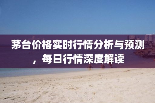 茅台价格实时行情分析与预测，每日行情深度解读