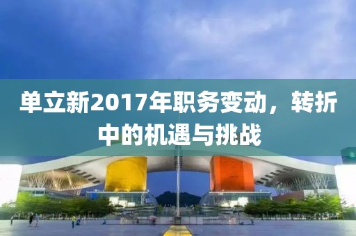 单立新2017年职务变动，转折中的机遇与挑战