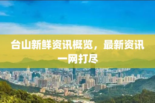 台山新鲜资讯概览，最新资讯一网打尽