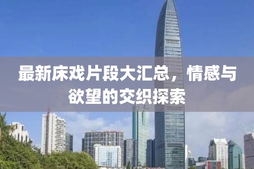 最新床戏片段大汇总，情感与欲望的交织探索