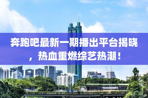 奔跑吧最新一期播出平台揭晓，热血重燃综艺热潮！