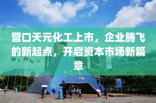 营口天元化工上市，企业腾飞的新起点，开启资本市场新篇章